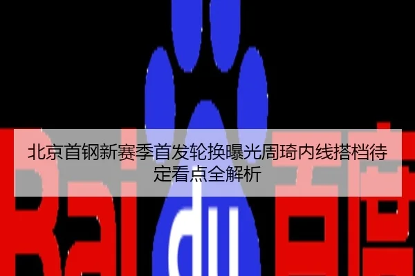 北京首钢新赛季首发轮换曝光周琦内线搭档待定看点全解析