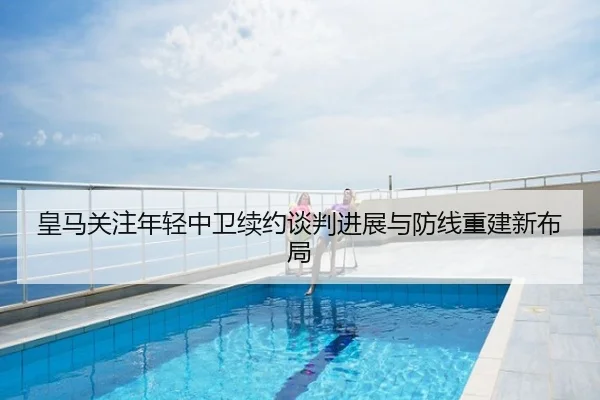皇马关注年轻中卫续约谈判进展与防线重建新布局