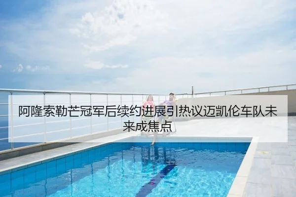 阿隆索勒芒冠军后续约进展引热议迈凯伦车队未来成焦点