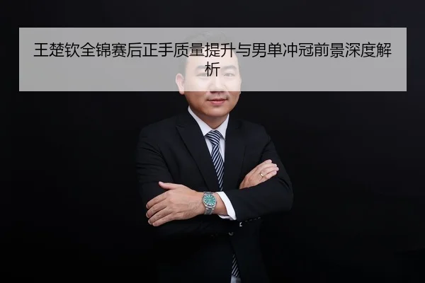 王楚钦全锦赛后正手质量提升与男单冲冠前景深度解析